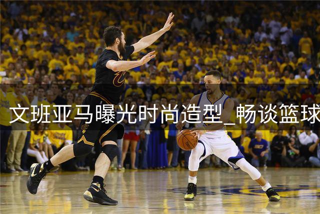文班亚马曝光时尚造型 畅谈篮球与生活哲学