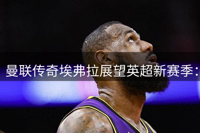 曼联传奇埃弗拉展望英超新赛季：枪手领跑 蓝军或成黑马