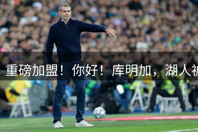 重磅加盟！你好！库明加，湖人被耍了……